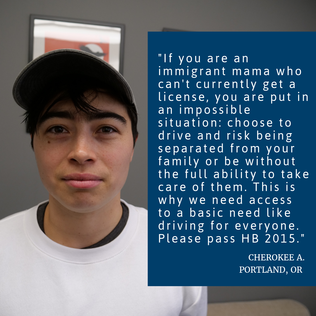 Photo Of A Person In A White Shirt Looking At The Camera. The Person’s Quote Is Written On Top Of The Photo. It Reads, “If you are an immigrant mama who can't currently get a license, you are put in an impossible situation: choose to drive and risk being separated from your family or be without the full ability to take care of them. This is why we need access to a basic need like driving for everyone. Please pass HB 2015.” Cherokee A., Portland,OR