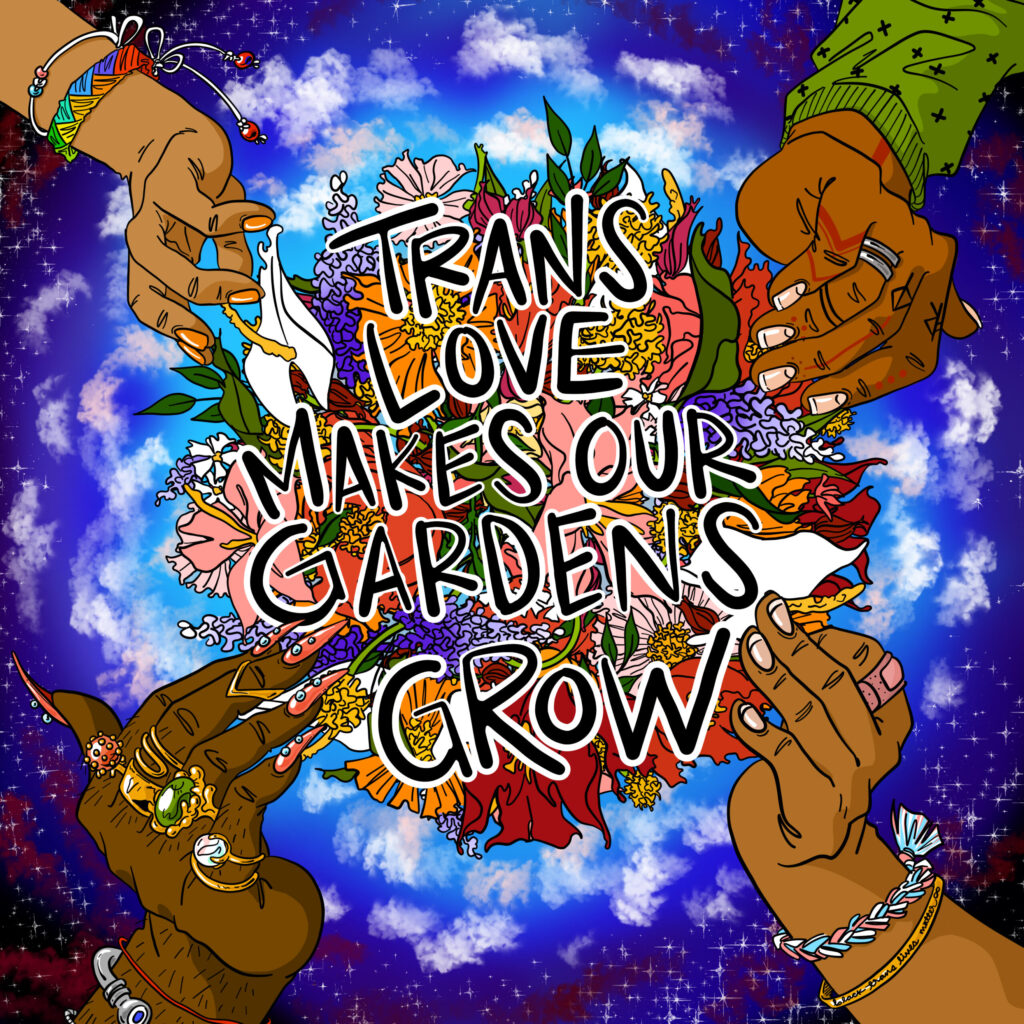 Illustration of 4 hands with different brown skin tones, nails and adornments, encircling a flower bouquet and the words “Trans Love Makes Our Gardens Grow"