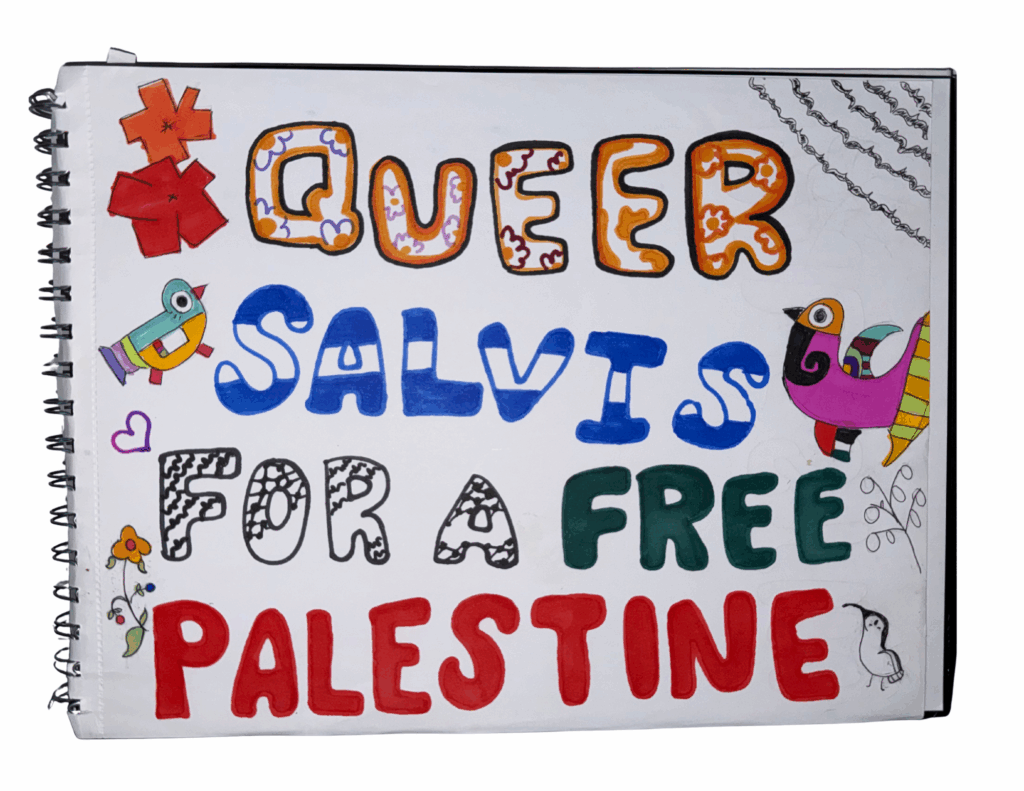 A scan of a hand-drawn spiral notebook with three birds in the corners, two in the style of Fernando Llort, Estilo Palmeño, naif/Native bright colors. A third bird, a grey dove sits in an olive branch. They are surrounded by fishnet and olive tree patterns, similar to that of a keffiyeh. The word QUEER, with a bright orange and yellow flower in the middle of the letters. SALVIS with Blue and White stripes to resemble the Salvadoran national colors. FOR A with the keffiyeh black and white pattern of fishnets and mapping. FREE is solid, in all green. PALESTINE solid and in all red. There is a white heart with a black outline in the bottom left corner.